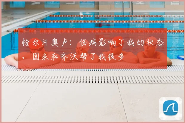 恰尔汗奥卢：伤病影响了我的状态，国米和齐沃帮了我很多