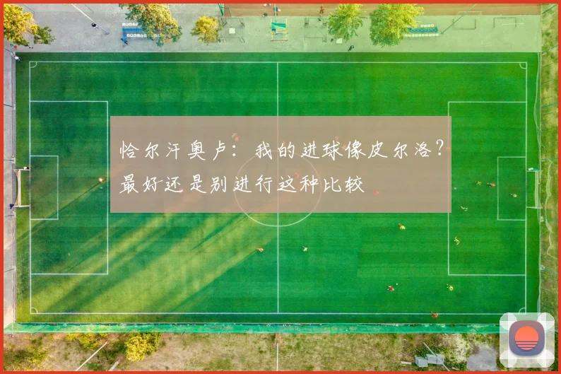 恰尔汗奥卢：我的进球像皮尔洛？最好还是别进行这种比较