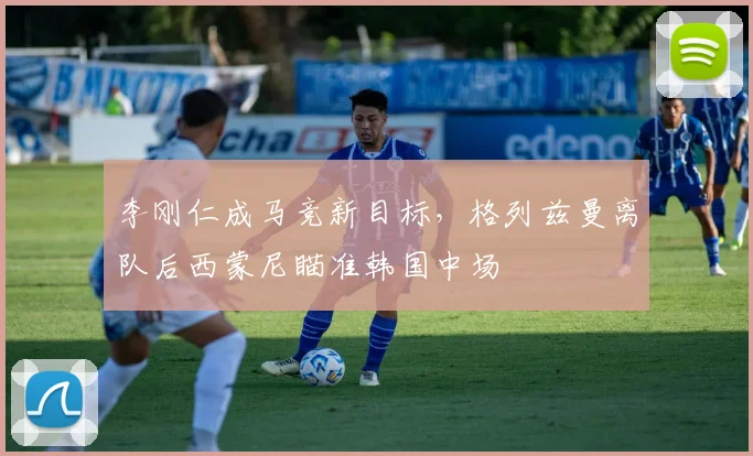 李刚仁成马竞新目标，格列兹曼离队后西蒙尼瞄准韩国中场