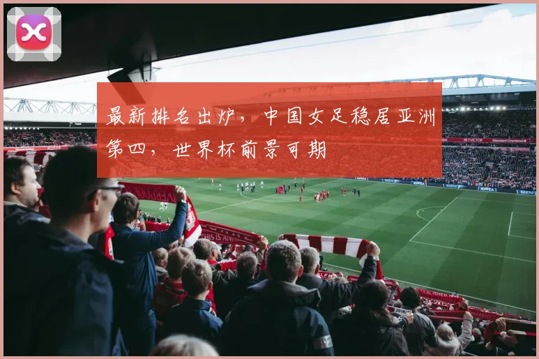 最新排名出炉，中国女足稳居亚洲第四，世界杯前景可期