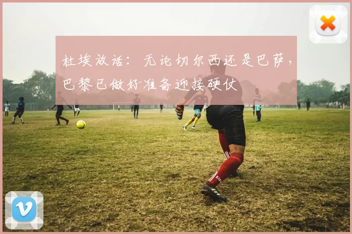杜埃放话：无论切尔西还是巴萨，巴黎已做好准备迎接硬仗