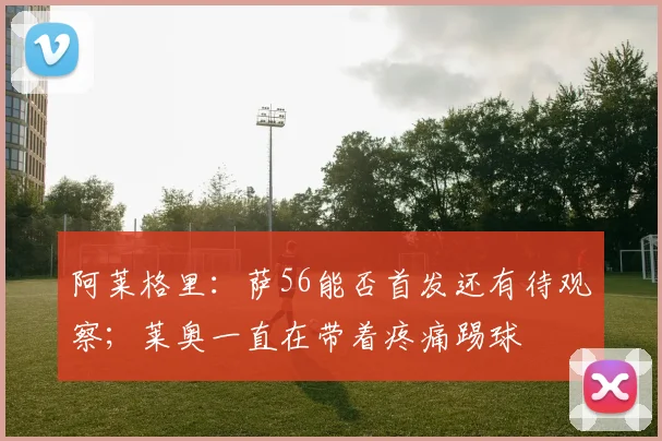 阿莱格里：萨56能否首发还有待观察；莱奥一直在带着疼痛踢球
