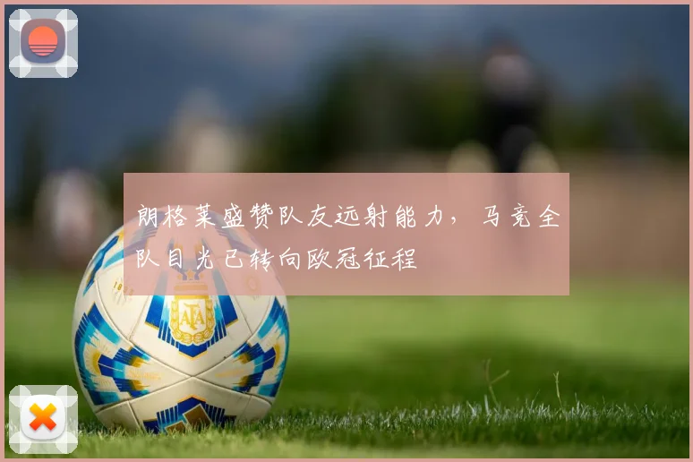 朗格莱盛赞队友远射能力，马竞全队目光已转向欧冠征程
