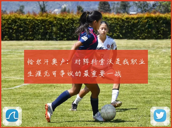 恰尔汗奥卢：对阵科索沃是我职业生涯无可争议的最重要一战