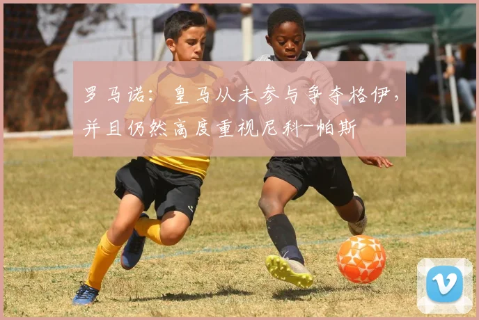 罗马诺：皇马从未参与争夺格伊，并且仍然高度重视尼科-帕斯