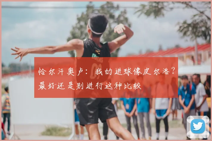 恰尔汗奥卢：我的进球像皮尔洛？最好还是别进行这种比较