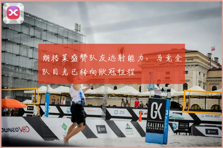 朗格莱盛赞队友远射能力，马竞全队目光已转向欧冠征程